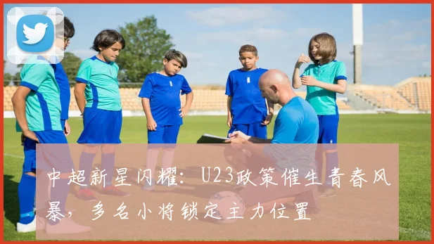 中超新星闪耀：U23政策催生青春风暴，多名小将锁定主力位置