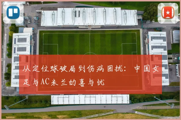 从定位球破局到伤病困扰：中国女足与AC米兰的喜与忧