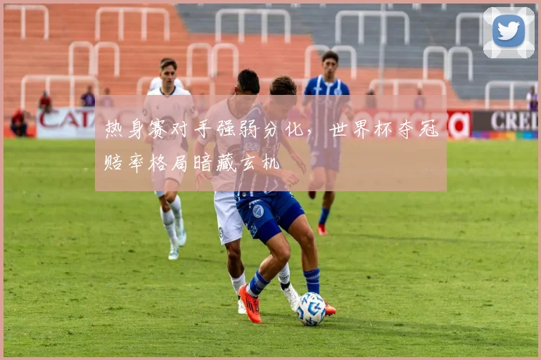 热身赛对手强弱分化，世界杯夺冠赔率格局暗藏玄机