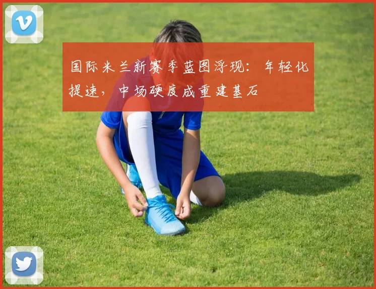 国际米兰新赛季蓝图浮现：年轻化提速，中场硬度成重建基石
