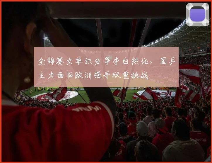 全锦赛女单积分争夺白热化，国乒主力面临欧洲强手双重挑战