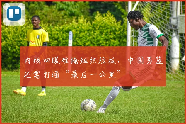 内线回暖难掩组织短板，中国男篮还需打通“最后一公里”