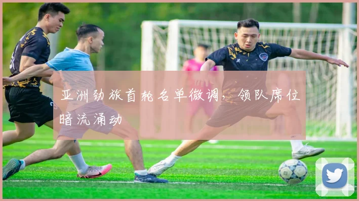 亚洲劲旅首轮名单微调，领队席位暗流涌动