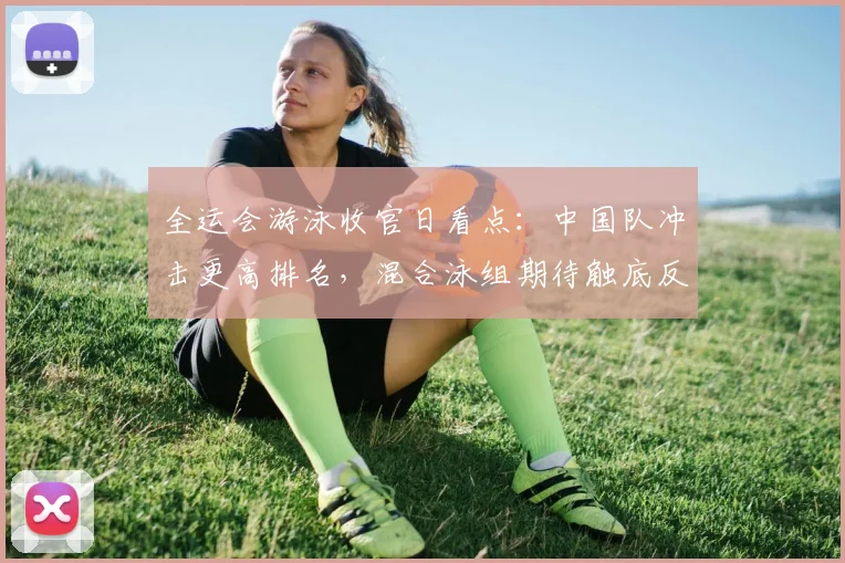 全运会游泳收官日看点：中国队冲击更高排名，混合泳组期待触底反弹
