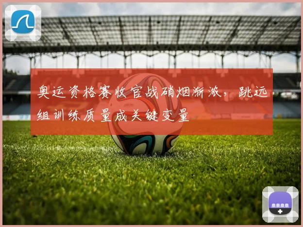 奥运资格赛收官战硝烟渐浓，跳远组训练质量成关键变量